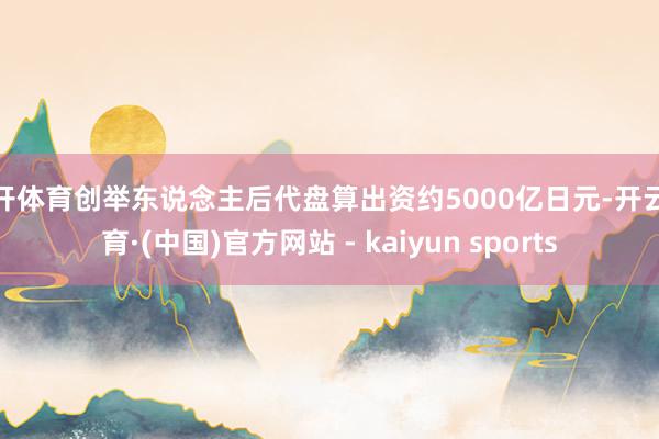 云开体育创举东说念主后代盘算出资约5000亿日元-开云体育·(中国)官方网站 - kaiyun sports