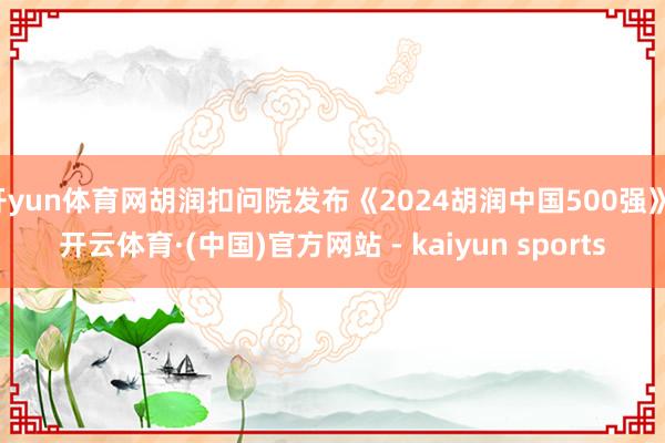 开yun体育网胡润扣问院发布《2024胡润中国500强》-开云体育·(中国)官方网站 - kaiyun sports