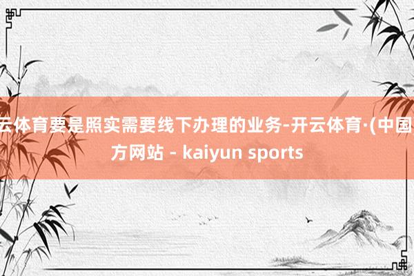 开云体育要是照实需要线下办理的业务-开云体育·(中国)官方网站 - kaiyun sports