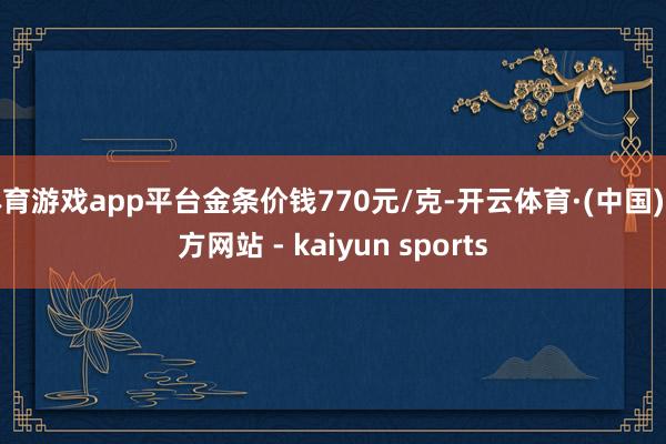 体育游戏app平台金条价钱770元/克-开云体育·(中国)官方网站 - kaiyun sports