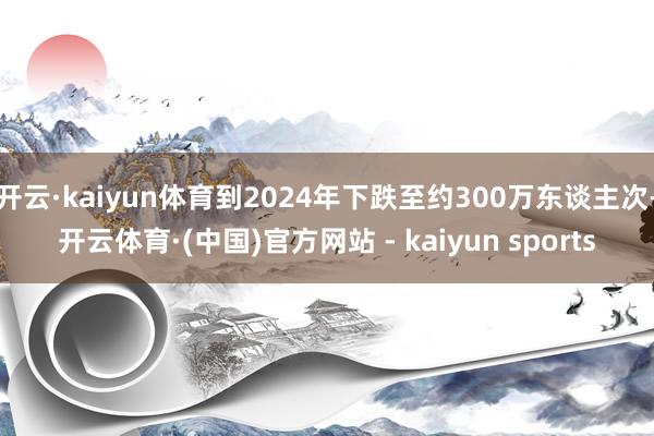 开云·kaiyun体育到2024年下跌至约300万东谈主次-开云体育·(中国)官方网站 - kaiyun sports