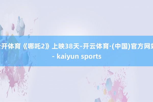 云开体育《哪吒2》上映38天-开云体育·(中国)官方网站 - kaiyun sports