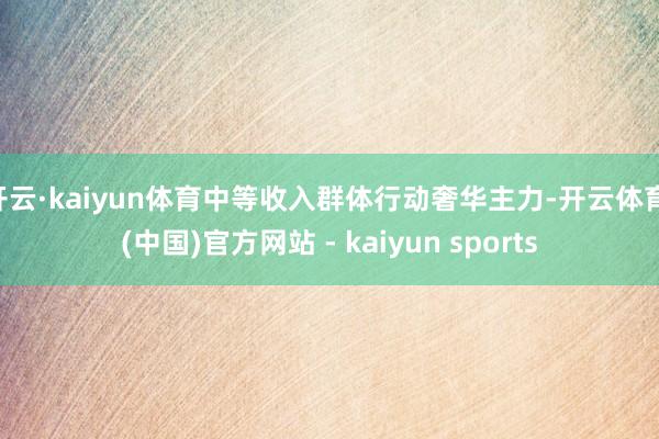 开云·kaiyun体育中等收入群体行动奢华主力-开云体育·(中国)官方网站 - kaiyun sports