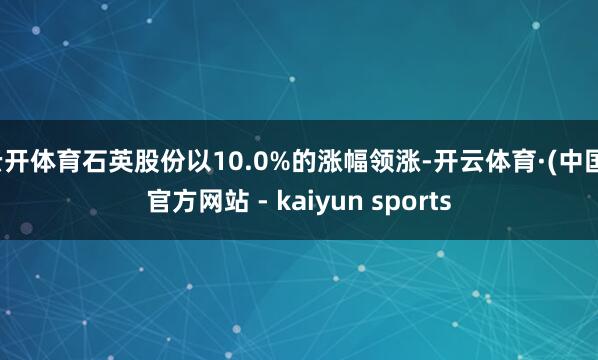 云开体育石英股份以10.0%的涨幅领涨-开云体育·(中国)官方网站 - kaiyun sports