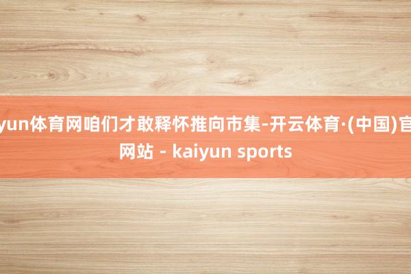 开yun体育网咱们才敢释怀推向市集-开云体育·(中国)官方网站 - kaiyun sports