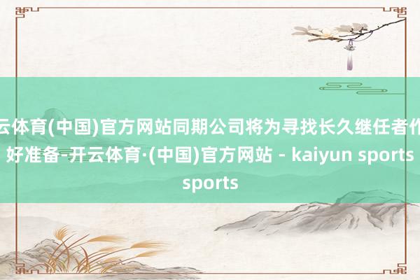 开云体育(中国)官方网站同期公司将为寻找长久继任者作念好准备-开云体育·(中国)官方网站 - kaiyun sports