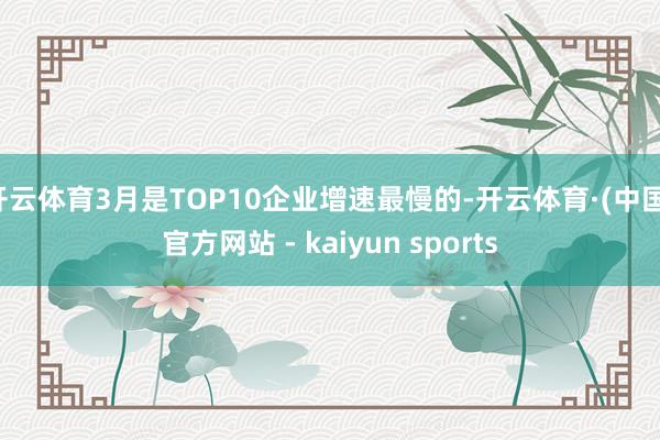 开云体育3月是TOP10企业增速最慢的-开云体育·(中国)官方网站 - kaiyun sports