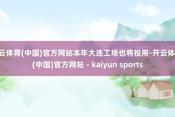 开云体育(中国)官方网站本年大连工场也将投用-开云体育·(中国)官方网站 - kaiyun sports