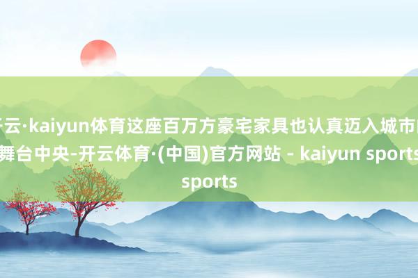开云·kaiyun体育这座百万方豪宅家具也认真迈入城市的舞台中央-开云体育·(中国)官方网站 - kaiyun sports