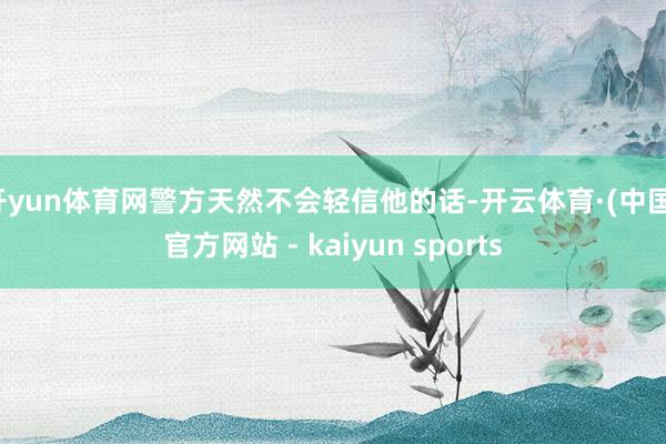 开yun体育网警方天然不会轻信他的话-开云体育·(中国)官方网站 - kaiyun sports