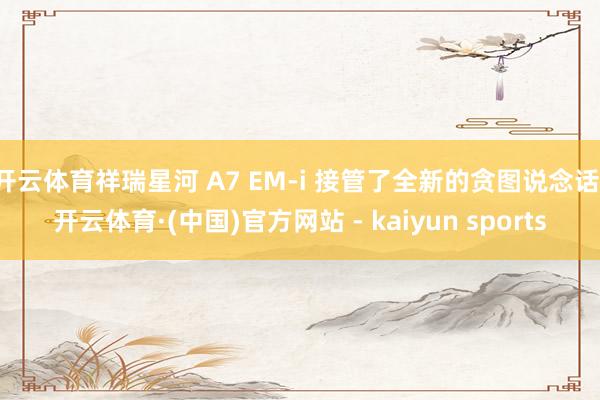 开云体育祥瑞星河 A7 EM-i 接管了全新的贪图说念话-开云体育·(中国)官方网站 - kaiyun sports