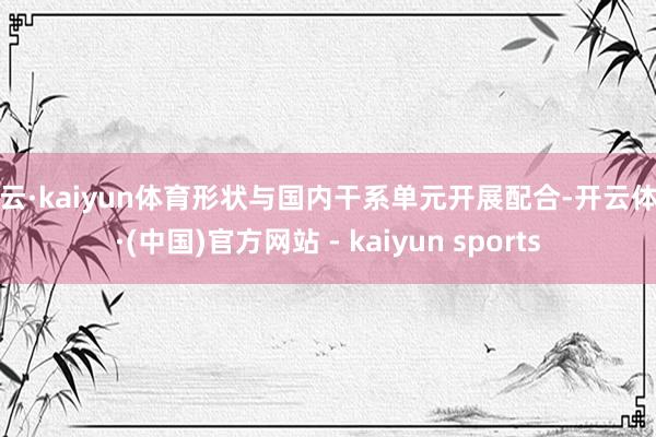开云·kaiyun体育形状与国内干系单元开展配合-开云体育·(中国)官方网站 - kaiyun sports