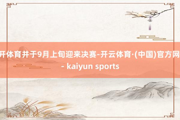 云开体育并于9月上旬迎来决赛-开云体育·(中国)官方网站 - kaiyun sports