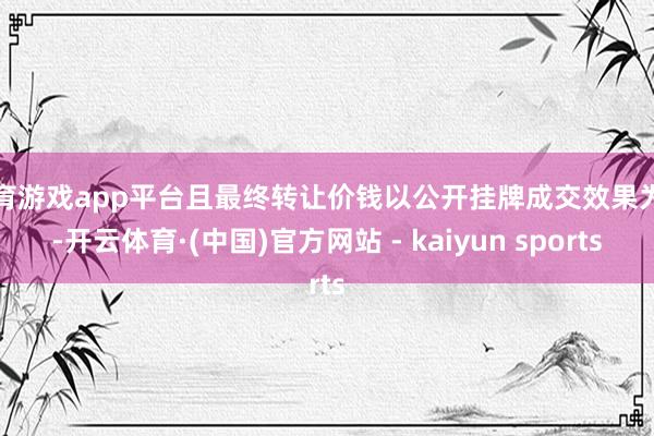 体育游戏app平台且最终转让价钱以公开挂牌成交效果为准-开云体育·(中国)官方网站 - kaiyun sports
