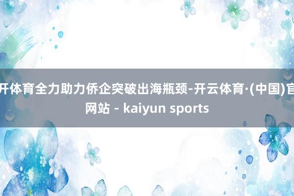 云开体育全力助力侨企突破出海瓶颈-开云体育·(中国)官方网站 - kaiyun sports