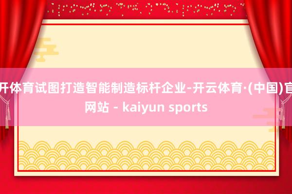 云开体育试图打造智能制造标杆企业-开云体育·(中国)官方网站 - kaiyun sports