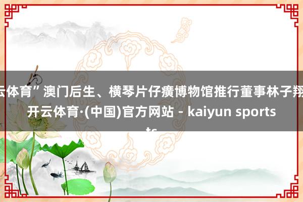 开云体育”澳门后生、横琴片仔癀博物馆推行董事林子翔说-开云体育·(中国)官方网站 - kaiyun sports