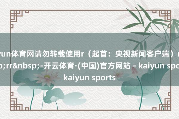 开yun体育网请勿转载使用r（起首：央视新闻客户端）r&nbsp;rr&nbsp;-开云体育·(中国)官方网站 - kaiyun sports