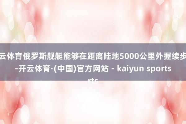 开云体育俄罗斯舰艇能够在距离陆地5000公里外握续步履-开云体育·(中国)官方网站 - kaiyun sports