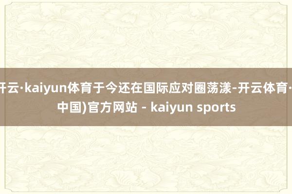 开云·kaiyun体育于今还在国际应对圈荡漾-开云体育·(中国)官方网站 - kaiyun sports