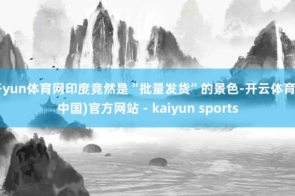 开yun体育网印度竟然是“批量发货”的景色-开云体育·(中国)官方网站 - kaiyun sports
