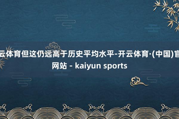 开云体育但这仍远高于历史平均水平-开云体育·(中国)官方网站 - kaiyun sports