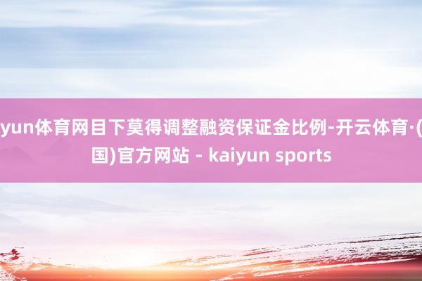 开yun体育网目下莫得调整融资保证金比例-开云体育·(中国)官方网站 - kaiyun sports
