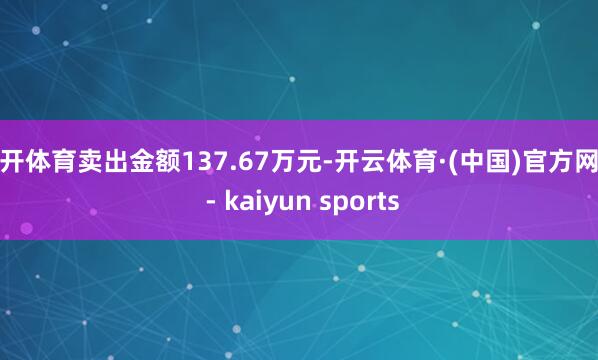 云开体育卖出金额137.67万元-开云体育·(中国)官方网站 - kaiyun sports