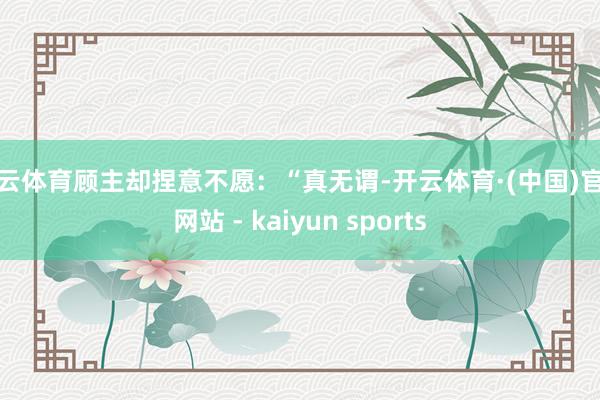 开云体育顾主却捏意不愿：“真无谓-开云体育·(中国)官方网站 - kaiyun sports