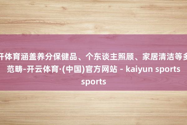云开体育涵盖养分保健品、个东谈主照顾、家居清洁等多个范畴-开云体育·(中国)官方网站 - kaiyun sports