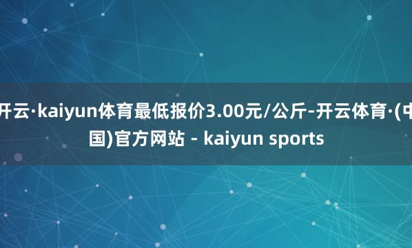 开云·kaiyun体育最低报价3.00元/公斤-开云体育·(中国)官方网站 - kaiyun sports