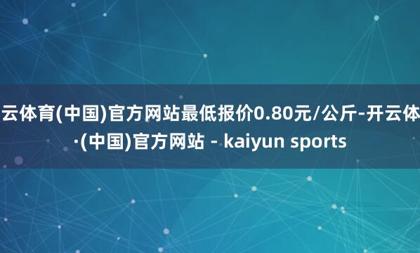开云体育(中国)官方网站最低报价0.80元/公斤-开云体育·(中国)官方网站 - kaiyun sports