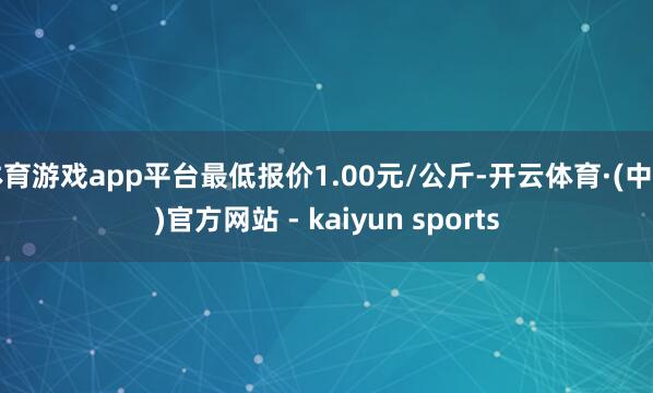 体育游戏app平台最低报价1.00元/公斤-开云体育·(中国)官方网站 - kaiyun sports