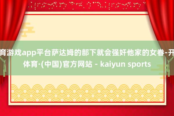 体育游戏app平台萨达姆的部下就会强奸他家的女眷-开云体育·(中国)官方网站 - kaiyun sports