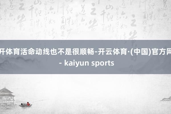 云开体育活命动线也不是很顺畅-开云体育·(中国)官方网站 - kaiyun sports