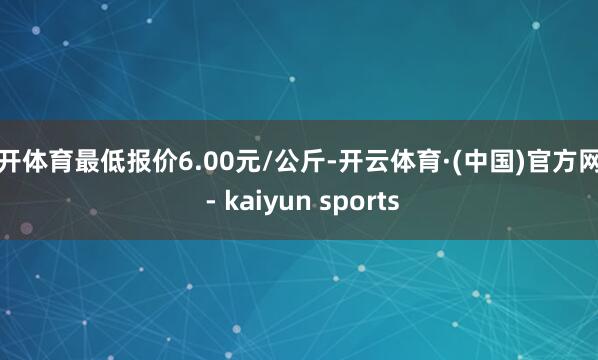 云开体育最低报价6.00元/公斤-开云体育·(中国)官方网站 - kaiyun sports