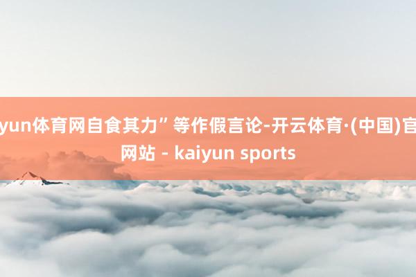开yun体育网自食其力”等作假言论-开云体育·(中国)官方网站 - kaiyun sports
