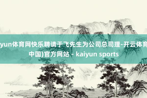 开yun体育网快乐聘请于飞先生为公司总司理-开云体育·(中国)官方网站 - kaiyun sports