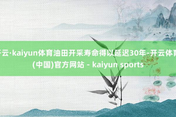 开云·kaiyun体育油田开采寿命得以延迟30年-开云体育·(中国)官方网站 - kaiyun sports