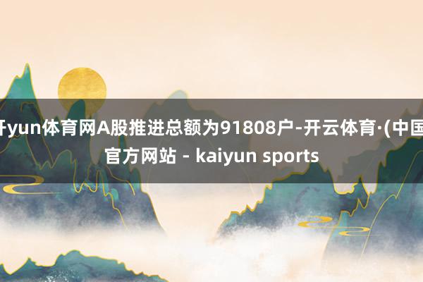 开yun体育网A股推进总额为91808户-开云体育·(中国)官方网站 - kaiyun sports