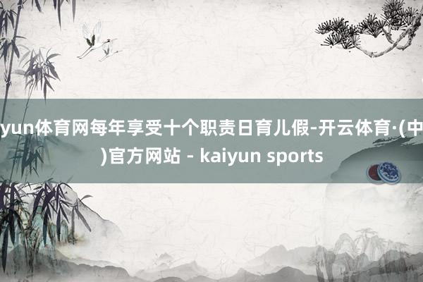 开yun体育网每年享受十个职责日育儿假-开云体育·(中国)官方网站 - kaiyun sports
