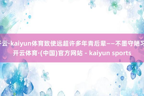 开云·kaiyun体育致使远超许多年青后辈——不墨守陋习-开云体育·(中国)官方网站 - kaiyun sports