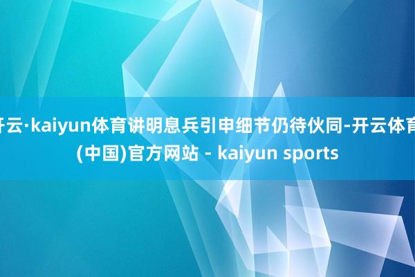 开云·kaiyun体育讲明息兵引申细节仍待伙同-开云体育·(中国)官方网站 - kaiyun sports