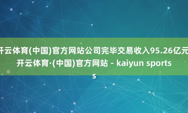 开云体育(中国)官方网站公司完毕交易收入95.26亿元-开云体育·(中国)官方网站 - kaiyun sports