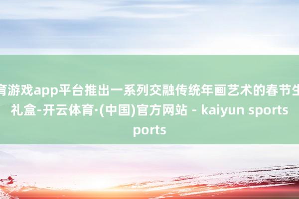 体育游戏app平台推出一系列交融传统年画艺术的春节生果礼盒-开云体育·(中国)官方网站 - kaiyun sports